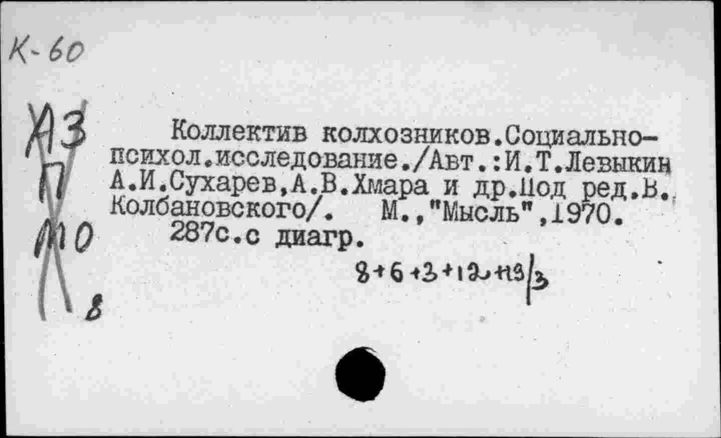 ﻿К-
3 Коллектив колхозников.Социально—
1	• исследование ./Авт.: И, Т, Левнкин
{ А.И Сухарев,А.В.Хглара и др.Иод ред.В. Колбановского/.	М.,"Мысль",1970.
287с.с диагр.
Й-»6-»2>+1Э-»+гзк
О